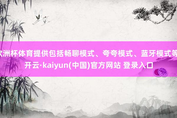 欧洲杯体育提供包括畅聊模式、夸夸模式、蓝牙模式等-开云·kaiyun(中国)官方网站 登录入口
