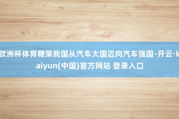 欧洲杯体育鞭策我国从汽车大国迈向汽车强国-开云·kaiyun(中国)官方网站 登录入口