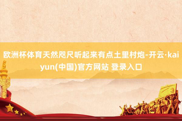 欧洲杯体育天然咫尺听起来有点土里村炮-开云·kaiyun(中国)官方网站 登录入口