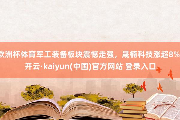 欧洲杯体育军工装备板块震憾走强，晟楠科技涨超8%-开云·kaiyun(中国)官方网站 登录入口