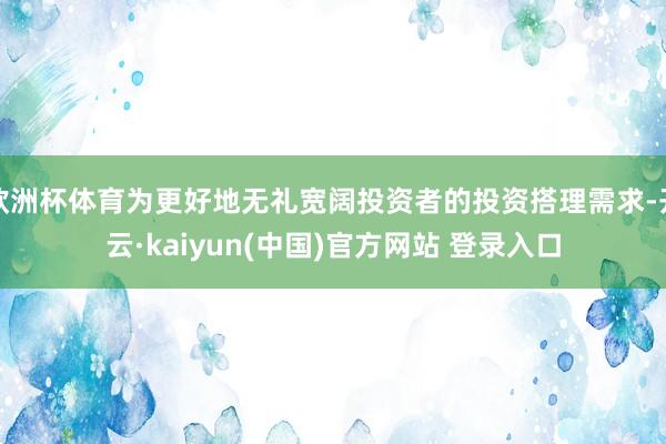 欧洲杯体育为更好地无礼宽阔投资者的投资搭理需求-开云·kaiyun(中国)官方网站 登录入口