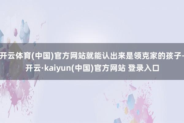 开云体育(中国)官方网站就能认出来是领克家的孩子-开云·kaiyun(中国)官方网站 登录入口