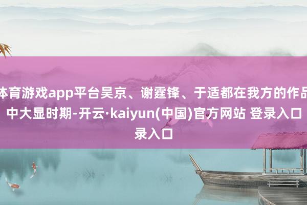 体育游戏app平台吴京、谢霆锋、于适都在我方的作品中大显时期-开云·kaiyun(中国)官方网站 登录入口