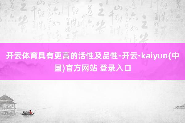 开云体育具有更高的活性及品性-开云·kaiyun(中国)官方网站 登录入口