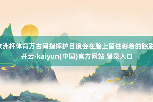 欧洲杯体育万古间指挥护目镜会在脸上留住彰着的踪影-开云·kaiyun(中国)官方网站 登录入口