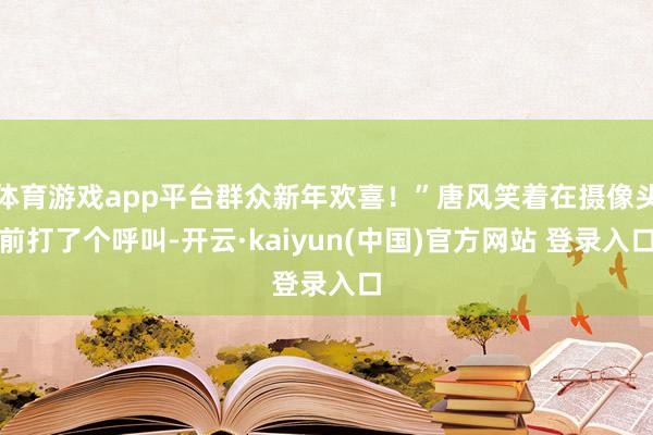 体育游戏app平台群众新年欢喜！”唐风笑着在摄像头前打了个呼叫-开云·kaiyun(中国)官方网站 登录入口