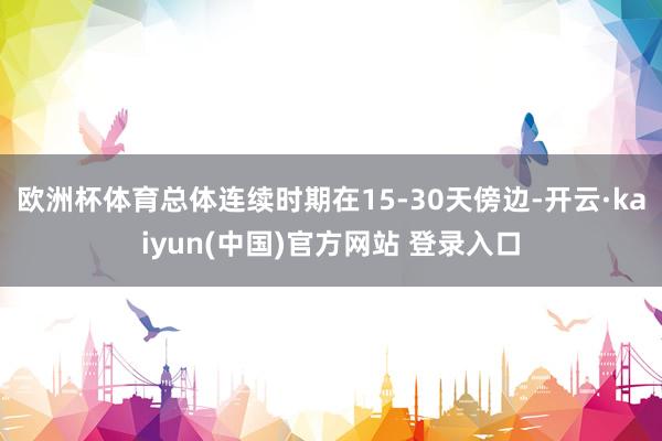 欧洲杯体育总体连续时期在15-30天傍边-开云·kaiyun(中国)官方网站 登录入口