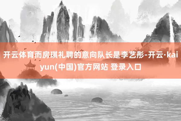 开云体育而房琪礼聘的意向队长是李艺彤-开云·kaiyun(中国)官方网站 登录入口