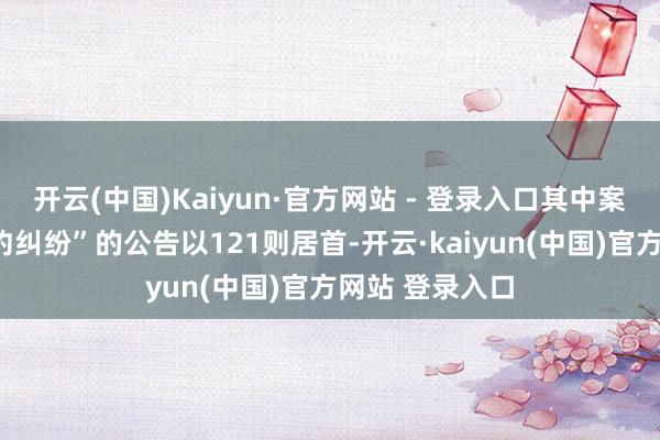开云(中国)Kaiyun·官方网站 - 登录入口其中案由为“工作契约纠纷”的公告以121则居首-开云·kaiyun(中国)官方网站 登录入口