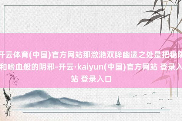 开云体育(中国)官方网站那潋滟双眸幽邃之处是把稳阴寒和嗜血般的阴邪-开云·kaiyun(中国)官方网站 登录入口