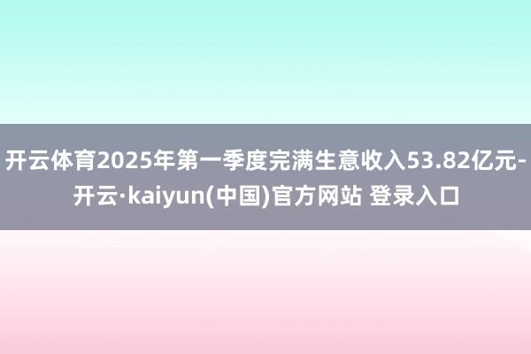 开云体育2025年第一季度完满生意收入53.82亿元-开云·kaiyun(中国)官方网站 登录入口