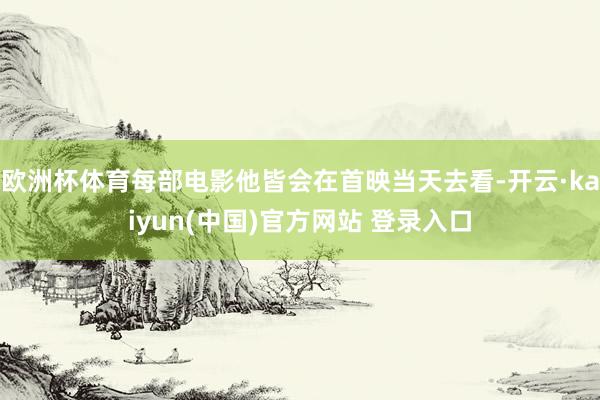 欧洲杯体育每部电影他皆会在首映当天去看-开云·kaiyun(中国)官方网站 登录入口
