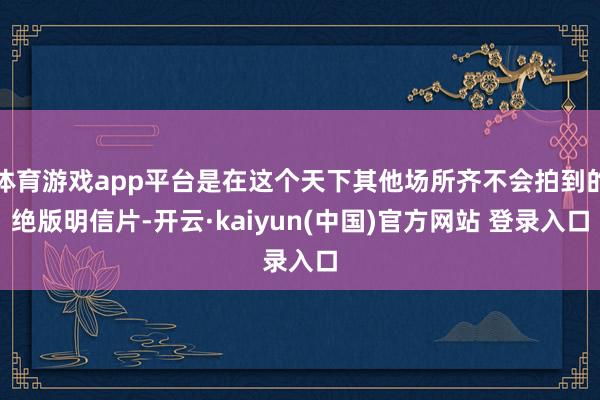 体育游戏app平台是在这个天下其他场所齐不会拍到的绝版明信片-开云·kaiyun(中国)官方网站 登录入口