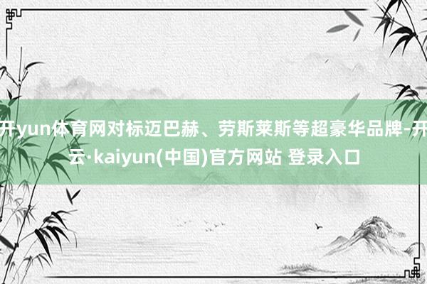 开yun体育网对标迈巴赫、劳斯莱斯等超豪华品牌-开云·kaiyun(中国)官方网站 登录入口