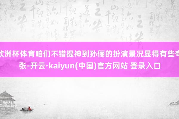 欧洲杯体育咱们不错提神到孙俪的扮演景况显得有些夸张-开云·kaiyun(中国)官方网站 登录入口