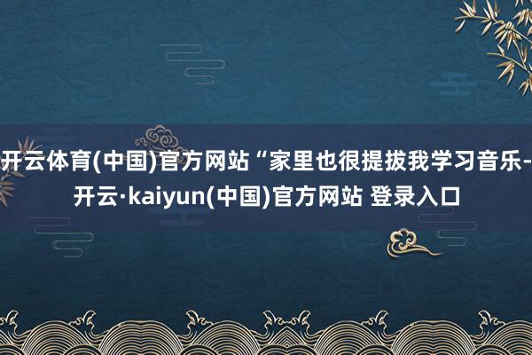 开云体育(中国)官方网站“家里也很提拔我学习音乐-开云·kaiyun(中国)官方网站 登录入口