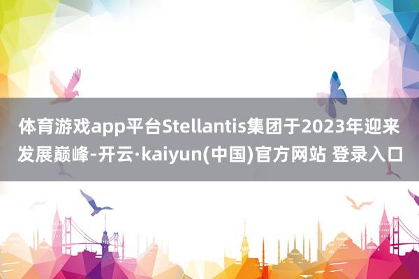 体育游戏app平台Stellantis集团于2023年迎来发展巅峰-开云·kaiyun(中国)官方网站 登录入口