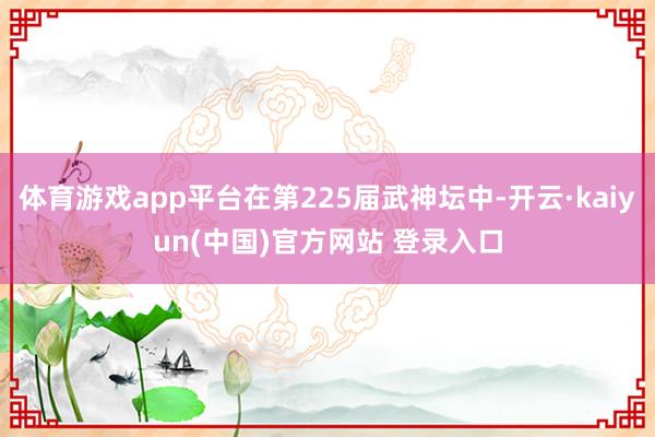 体育游戏app平台在第225届武神坛中-开云·kaiyun(中国)官方网站 登录入口