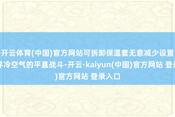 开云体育(中国)官方网站可拆卸保温套无意减少设置与外界冷空气的平直战斗-开云·kaiyun(中国)官方网站 登录入口