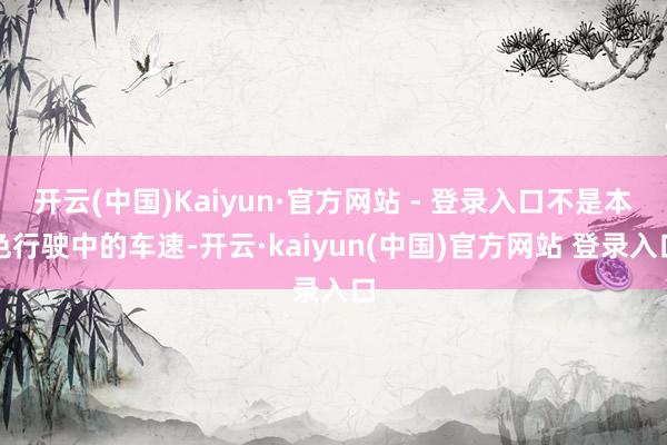 开云(中国)Kaiyun·官方网站 - 登录入口不是本色行驶中的车速-开云·kaiyun(中国)官方网站 登录入口