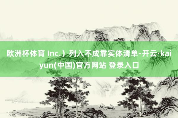 欧洲杯体育 Inc.）列入不成靠实体清单-开云·kaiyun(中国)官方网站 登录入口