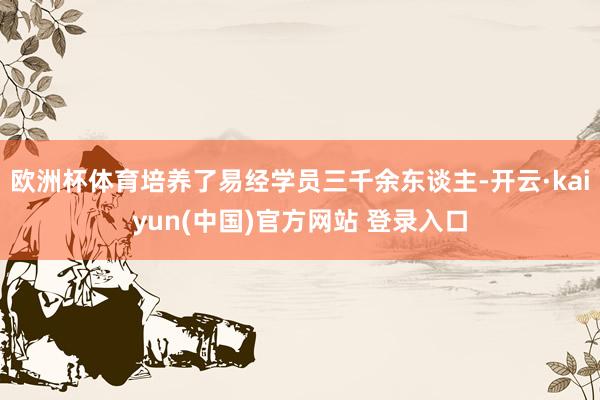 欧洲杯体育培养了易经学员三千余东谈主-开云·kaiyun(中国)官方网站 登录入口