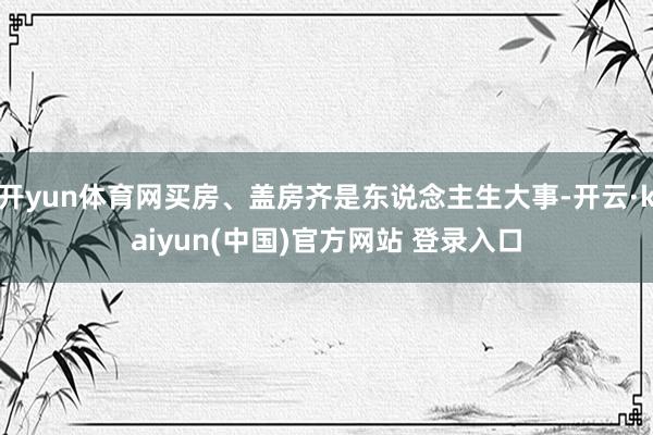 开yun体育网买房、盖房齐是东说念主生大事-开云·kaiyun(中国)官方网站 登录入口