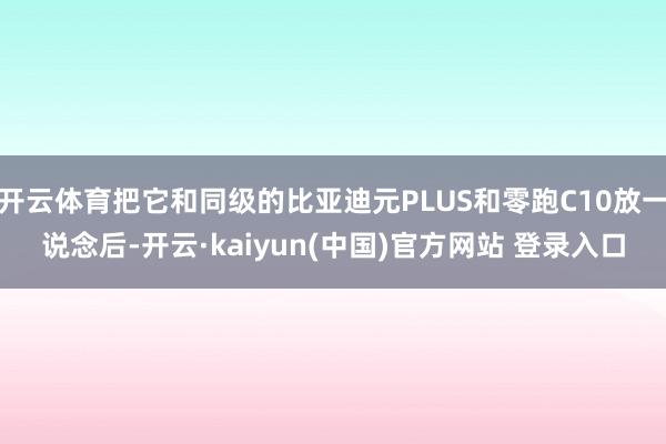 开云体育把它和同级的比亚迪元PLUS和零跑C10放一说念后-开云·kaiyun(中国)官方网站 登录入口