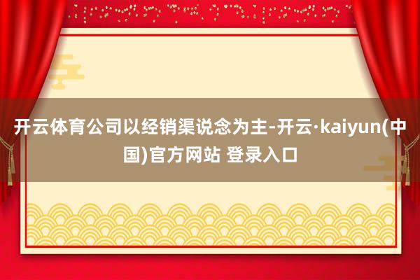开云体育公司以经销渠说念为主-开云·kaiyun(中国)官方网站 登录入口