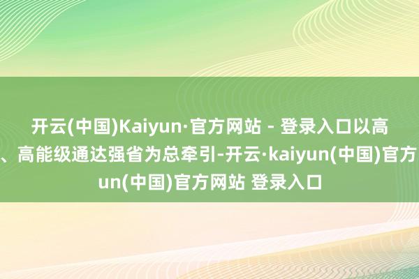 开云(中国)Kaiyun·官方网站 - 登录入口以高水平对外通达、高能级通达强省为总牵引-开云·kaiyun(中国)官方网站 登录入口