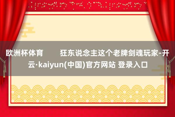 欧洲杯体育        狂东说念主这个老牌剑魂玩家-开云·kaiyun(中国)官方网站 登录入口