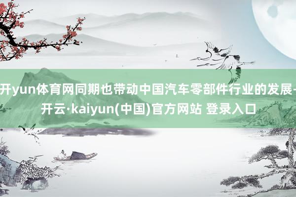 开yun体育网同期也带动中国汽车零部件行业的发展-开云·kaiyun(中国)官方网站 登录入口