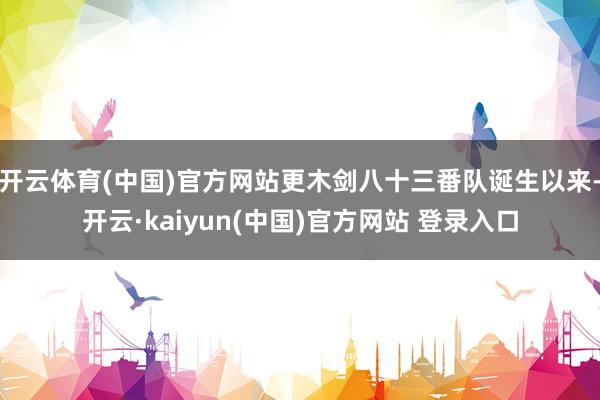 开云体育(中国)官方网站更木剑八十三番队诞生以来-开云·kaiyun(中国)官方网站 登录入口