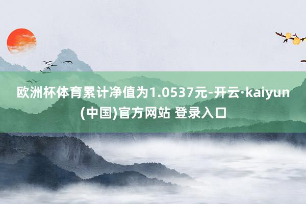 欧洲杯体育累计净值为1.0537元-开云·kaiyun(中国)官方网站 登录入口