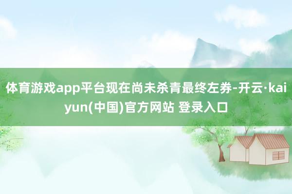 体育游戏app平台现在尚未杀青最终左券-开云·kaiyun(中国)官方网站 登录入口