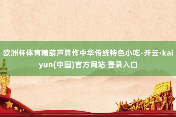 欧洲杯体育糖葫芦算作中华传统特色小吃-开云·kaiyun(中国)官方网站 登录入口