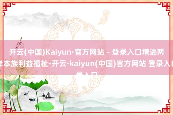 开云(中国)Kaiyun·官方网站 - 登录入口增进两岸本族利益福祉-开云·kaiyun(中国)官方网站 登录入口