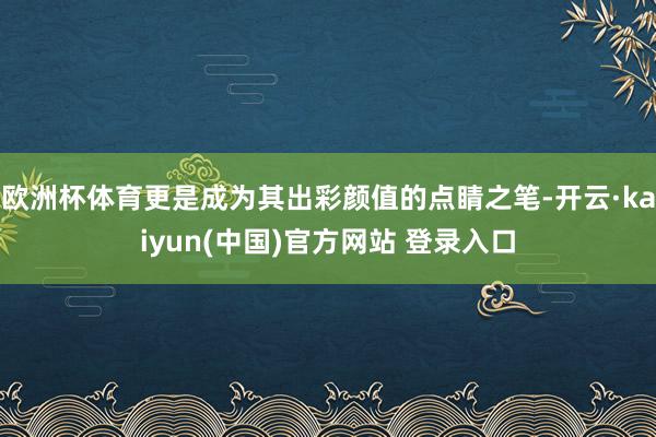 欧洲杯体育更是成为其出彩颜值的点睛之笔-开云·kaiyun(中国)官方网站 登录入口