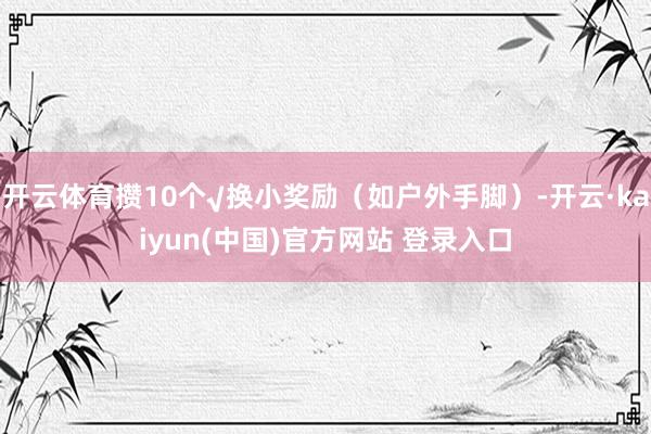 开云体育攒10个√换小奖励（如户外手脚）-开云·kaiyun(中国)官方网站 登录入口