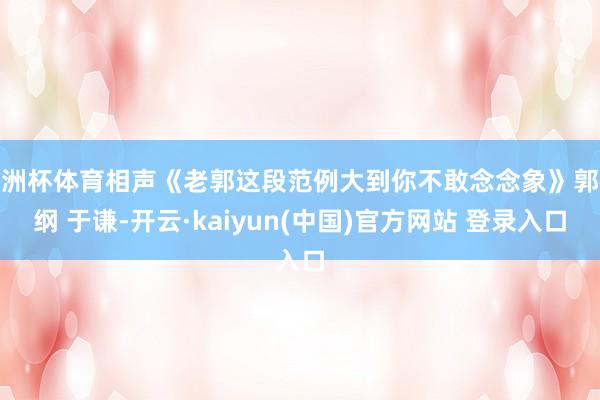 欧洲杯体育相声《老郭这段范例大到你不敢念念象》郭德纲 于谦-开云·kaiyun(中国)官方网站 登录入口