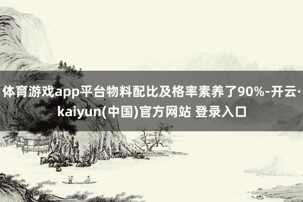 体育游戏app平台物料配比及格率素养了90%-开云·kaiyun(中国)官方网站 登录入口