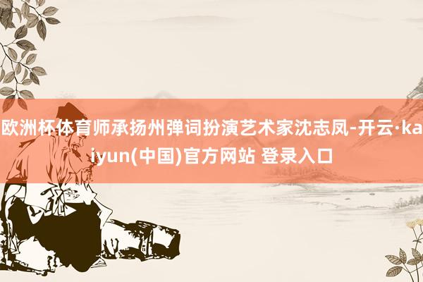 欧洲杯体育师承扬州弹词扮演艺术家沈志凤-开云·kaiyun(中国)官方网站 登录入口