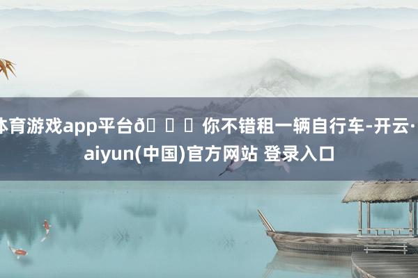 体育游戏app平台🎁你不错租一辆自行车-开云·kaiyun(中国)官方网站 登录入口