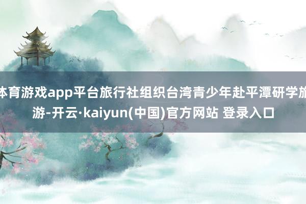 体育游戏app平台旅行社组织台湾青少年赴平潭研学旅游-开云·kaiyun(中国)官方网站 登录入口