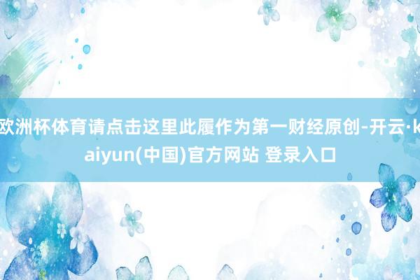 欧洲杯体育请点击这里此履作为第一财经原创-开云·kaiyun(中国)官方网站 登录入口