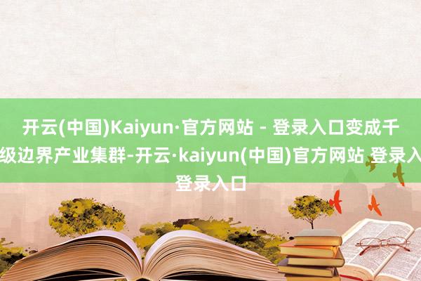 开云(中国)Kaiyun·官方网站 - 登录入口变成千亿级边界产业集群-开云·kaiyun(中国)官方网站 登录入口