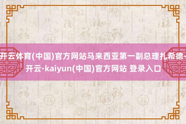 开云体育(中国)官方网站马来西亚第一副总理扎希德-开云·kaiyun(中国)官方网站 登录入口