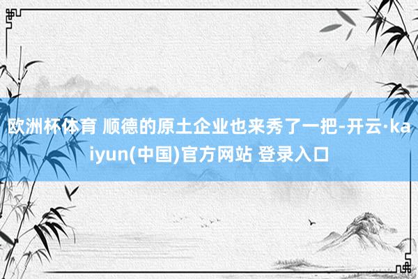 欧洲杯体育 顺德的原土企业也来秀了一把-开云·kaiyun(中国)官方网站 登录入口