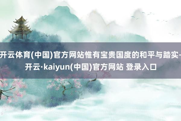 开云体育(中国)官方网站惟有宝贵国度的和平与踏实-开云·kaiyun(中国)官方网站 登录入口