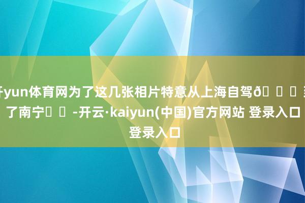 开yun体育网为了这几张相片特意从上海自驾🚗到了南宁❗️-开云·kaiyun(中国)官方网站 登录入口